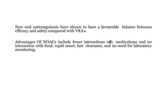 New oral anticoagulants have shown to have a favourable balance between
efficacy and safety compared with VKAs.
Advantages Of NOACs include fewer interactions with medications and no
interaction with food, rapid onset, fast clearance, and no need for laboratory
monitoring.
 