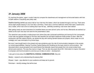 21 January 2008
On reaching the station, again I couldn’t help but compare the cleanliness and management at that small station with that
of Delhi stations. Everything was pretty neat.

Aastha training centre was about half an hour ride from the station, which we traveled through a mini bus. There were
seven-eight people staying in one room like a dormitory. There was a common bathroom where their were 3 washrooms
and 2 toilets, which had a kind of rotating flush near the tap…definitely something I had never seen before!

After getting ready we went downstairs for breakfast where we were served ‘poha’ and hot tea. Afterwards we washed our
dishes at the room next door and went for the presentation/ class.

The classroom was actually a multipurpose room where they also conducted workshops and training for the rural people.
It had mats and gaddas arranged on the floor with beautiful red and black traditional motifs printed on them. After the
introduction with Ms Lakshmi Murthy, we started the day with reciting Sanskrit slokas and prayers, which made me a bit
nostalgic and I was reminded of my school days.

But soon I was bought back to the present and was pondering upon the role of communication designers in the society-
our social responsibilities. Hearing Touching Tasting Seeing and Smelling are the basic tools for communication. We
discussed about visual perception and visual literacy that basically means that people from one social context have
almost same opinions. The way they read an image. Then we also discussed about IEC: Information to inspire, Education
to empower and Communication to convince you to take an action – development.

I also got to know about the MANTRA’S of SOCIAL COMMUNICATION, they are:

Maidan - research and understanding the playing field.

Dhyaan + kaan – pay attention to your audience and keep ear to ground.

Pehchaan – identify strategy that will be best
 