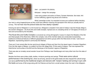 Jaan - put passion into playing

                                          Abhiyaan – design the campaign

                                          I saw many posters and works on Dowry, Female infanticide, Sex trade, Anti
                                          human trafficking, against drug abuse and Violence.

                                         What I remember is that, It is important to know your audience before deciding
your text or using images/pictures as they could have different meaning and perception than what you actually want to
convey. “It’s not how nice the picture looks but how clearly it speaks”

Evening we went to Shilpgram in a mini tourist bus. Shilpgram is situated 3 kms west of Udaipur near the Havala village is
the Centre's Shilpgram - the Rural Arts and Crafts Complex. Spread over an undulating terrain of 130 bighas (70 Acres) of
land and surrounded by the Aravallies,

This Rural Arts and Crafts Complex is conceived as a living ethnographic museum to depict the lifestyles of the folk
and tribal people of the West Zone. Within this complex, huts of the member states are constructed incorporating
traditional architectural features of different geographical and ethnic groups within the West Zone of India. I saw huts of
Rajasthan, representing weaver's community from Marwar.

There are 2 huts named after the two sand bound villages of Rama and Sam from the desert region of western Rajasthan.
From the hilly region of Mewar, is a potter's hut from the village Dhol, 70 kms west of Udaipur. Two huts represent the
tribal farmer communities of the Bhil and the Sehariyas of the Southern regions of Rajasthan.

There was also an ornately carved wooden house from Pethapur near Gandhinagar and many other huts from the state of
Gujrat.

Besides that there were pottery stalls, textiles, miniature paintings and swings. There were some cultural
performances in the evening too, where we all sang, danced to the garba beats and also enjoyed the cultural songs
and dance performed by the traditional singers and dancers with ‘manjira’ twisting and turning in sync with
the beats and tunes of folk songs along with hot Pakoras and tea from a small canteen down the road in the shilpgram.
 