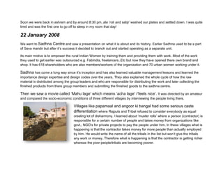 Soon we were back in ashram and by around 8:30 pm, ate ‘roti and sabji’ washed our plates and settled down. I was quite
tired and was the first one to go off to sleep in my room that day!

22 January 2008
We went to Sadhna Centre and saw a presentation on what it is about and its history. Earlier Sadhna used to be a part
of Seva mandir but after it’s success it decided to branch out and started operating as a separate unit.

Its main motive is to empower the rural Indian Women by training them and providing them with work. Most of the work
they used to get earlier was outsourced e.g. FabIndia, freelancers..Etc but now they have opened there own brand and
shop. It has 618 shareholders who are also members/workers of the organization and 70 urban women working under it.

Sadhna has come a long way since it’s inception and has also learned valuable management lessons and learned the
importance design expertise and design codes over the years. They also explained the whole cycle of how the raw
material is distributed among the group leaders and who are responsible for distributing the work and later collecting the
finished products from there group members and submitting the finished goods to the sadhna centre.

Then we saw a movie called ‘Mahu lage’ which means ‘acha lage’ /‘feels nice’. It was directed by an amateur
and compared the socio-economic conditions of three different villages by interviewing the people living there.

                                    Villages like papamaal and angoor ki bangal had some serious caste
                                    differentiation where Rajputs and Tribal refused to consider everybody as equal
                                    creating lot of disharmony. I learned about ‘muster rolls’ where a person (contractor) is
                                    responsible for a certain number of people and takes money from organizations like
                                    govt., NGO’s for private projects to pay the people under him. In these villages what is
                                    happening is that the contractor takes money for more people than actually employed
                                    by him. He would write the name of all the tribals in the list but won’t give the tribals
                                    any work or money. Therefore what is happening is that the contractor is getting richer
                                    whereas the poor people/tribals are becoming poorer.
 