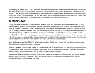 That evening we went to ‘Apni Dhani’ for dinner, which was a truly traditional Rajasthani experience! It was culture treat
I bought lovely key chains, enjoyed camel rides, magic shows and rope walking show while enjoying hot ‘chhanch’ and
papads ..It was amazing. Then we went inside the hut and sat on floor mats and were served with the traditional dal- bati-
churma and yummy Desi ghee jalebi’s. The food was served with so much love and affection that everybody couldn’t help
smiling and laughing and some of us had to literally run outside to stop from being overfed!!!!!!!




23 January 2008
Today we got to learn about vermicompost and it’s uses and benefits over chemical fertilizers. I learned
some interesting facts like how earthworms produces 60 cocoons in one lifetime, lives for about 6-12 months and it can
produce 10 tones of manure in 2 months. Interestingly not many people are aware that the crops from chemical fertilizer
cost Rs160/kg in the market whereas crops from vermicompost manure cost only Rs 16/kg. The vermicompost unit is
2 ft wide 10 ft long and 1 and ½ ft deep. This measurement is scientifically researched and is most
beneficial for earthworms to produce manure. People can create ‘Nadap’ (which is a kind of mini- vermicompost
unit) in their houses by dumping all the biodegradable waste in a pit which will eventually turn into manure. This manure is
natural and far more healthy and nutritive for soil and crops both than chemical fertilizers.

Later that day we went to ‘Shuchi’, a Vermicomposting Unit, It was 5 minute walk from Aastha training centre.
Many of us even bought some manure packages.

After lunch we went to Handmade paper factory where we saw the whole process right from making (80%hosiery with
20% wastepaper)paper pulp mixing to spreading the pulp on mesh and pressing the sheets and finally sun drying them.
We even bought many sheets as there was so much variety and it was cheap too.
 