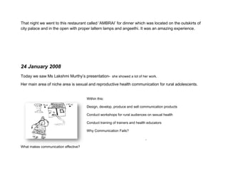 Later that day we were briefed about group presentations, the whole class was divided into groups and given a place like
Aastha training centre, sisvi village etc. I was in the Aastha training centre group and we sat down later night and
discussed the design opportunities at that place.

That night we went to this restaurant called ‘AMBRAI’ for dinner which was located on the outskirts of
city palace and in the open with proper laltern lamps and angeethi. It was an amazing experience.




24 January 2008
Today we saw Ms Lakshmi Murthy’s presentation- she showed a lot of her work.

Her main area of niche area is sexual and reproductive health communication for rural adolescents.


                                          Within this:

                                          Design, develop, produce and sell communication products

                                          Conduct workshops for rural audiences on sexual health

                                          Conduct training of trainers and health educators

                                          Why Communication Fails?:
 