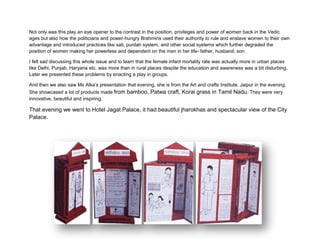 divided into groups and was given documents on role of women in vedic ages and middle ages to enact
a play on it! 

Not only was this play an eye opener to the contrast in the position, privileges and power of women back in the Vedic
ages but also how the politicians and power-hungry Brahmins used their authority to rule and enslave women to their own
advantage and introduced practices like sati, purdah system, and other social systems which further degraded the
position of women making her powerless and dependent on the men in her life- father, husband, son.

I felt sad discussing this whole issue and to learn that the female infant mortality rate was actually more in urban places
like Delhi, Punjab, Haryana etc. was more than in rural places despite the education and awareness was a bit disturbing.
Later we presented these problems by enacting a play in groups.

And then we also saw Ms Alka’s presentation that evening, she is from the Art and crafts Institute, Jaipur in the evening.
She showcased a lot of products made from bamboo, Patwa craft, Korai grass in Tamil Nadu. They were very
innovative, beautiful and inspiring.

That evening we went to Hotel Jagat Palace, it had beautiful jharokhas and spectacular view of the City
Palace.
 