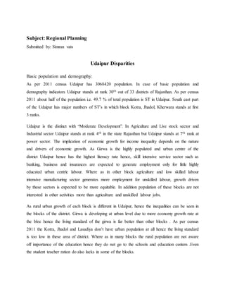 Subject: RegionalPlanning
Submitted by: Simran vats
Udaipur Disparities
Basic population and demography:
As per 2011 census Udaipur has 3068420 population. In case of basic population and
demography indicators Udaipur stands at rank 30th out of 33 districts of Rajasthan. As per census
2011 about half of the population i.e. 49.7 % of total population is ST in Udaipur. South east part
of the Udaipur has major numbers of ST’s in which block Kotra, Jhadol, Kherwara stands at first
3 ranks.
Udaipur is the distinct with “Moderate Development”. In Agriculture and Live stock sector and
Industrial sector Udaipur stands at rank 4th in the state Rajasthan but Udaipur stands at 7th rank at
power sector. The implication of economic growth for income inequality depends on the nature
and drivers of economic growth. As Girwa is the highly populated and urban centre of the
district Udaipur hence has the highest literacy rate hence, skill intensive service sector such as
banking, business and insurances are expected to generate employment only for little highly
educated urban centric labour. Where as in other block agriculture and low skilled labour
intensive manufacturing sector generates more employment for unskilled labour, growth driven
by these sectors is expected to be more equitable. In addition population of these blocks are not
interested in other activities more than agriculture and unskilled labour jobs.
As rural urban growth of each block is different in Udaipur, hence the inequalities can be seen in
the blocks of the district. Girwa is developing at urban level due to more economy growth rate at
the bloc hence the living standard of the girwa is far better than other blocks . As per census
2011 the Kotra, Jhadol and Lasadiya don’t have urban population at all hence the living standard
is too low in these area of district. Where as in many blocks the rural population are not aware
off importance of the education hence they do not go to the schools and education centers .Even
the student teacher ration do also lacks in some of the blocks.
 