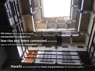 Old Udaipur area is predominantly
vernacular in nature with
low rise and inters connectedstructures.
typical architecture and a Rajasthani style.
Havelis are converted into hotels and guesthouses for tourism purpose.
 