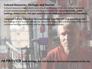Cultural Resources, Heritage, and Tourism
Cultural resources mean historic and cultural significance of the city. Cultural resources
include tangible heritage in terms of built environment including monuments, public
buildings, historic areas, and open spaces of social, ecological, and historical importance.
Integrated tourism and culture development has benefited the local economy as well.
Key findings of the analysis indicate the status of heritage value and the need of the hour to
conserver heritage monuments and heritage management plans.
IMPROVED built heritage, fair and festivals, and tourism scenario in the city.
 
