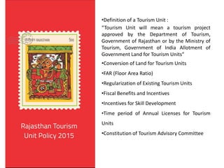 •Definition of a Tourism Unit :
“Tourism Unit will mean a tourism project
approved by the Department of Tourism,
Government of Rajasthan or by the Ministry of
Tourism, Government of India Allotment of
Government Land for Tourism Units”
•Conversion of Land for Tourism Units
•FAR (Floor Area Ratio)
•Regularization of Existing Tourism Units
•Fiscal Benefits and Incentives
•Incentives for Skill Development
•Time period of Annual Licenses for Tourism
Units
•Constitution of Tourism Advisory Committee
 