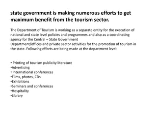 state government is making numerous efforts to get
maximum benefit from the tourism sector.
The Department of Tourism is working as a separate entity for the execution of
national and state level policies and programmes and also as a coordinating
agency for the Central – State Government
Department/offices and private sector activities for the promotion of tourism in
the state. Following efforts are being made at the department level:
• Printing of tourism publicity literature
•Advertising
• International conferences
•Films, photos, CDs
•Exhibitions
•Seminars and conferences
•Hospitality
•Library
 