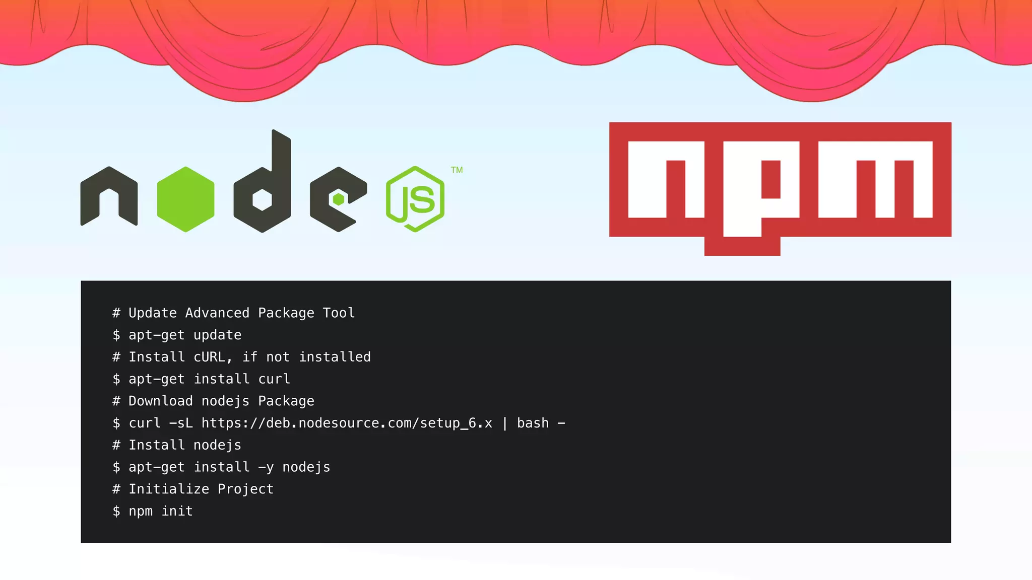 # Update Advanced Package Tool
$ apt-get update
# Install cURL, if not installed
$ apt-get install curl
# Download nodejs Package
$ curl -sL https://deb.nodesource.com/setup_6.x | bash -
# Install nodejs
$ apt-get install -y nodejs
# Initialize Project
$ npm init
 