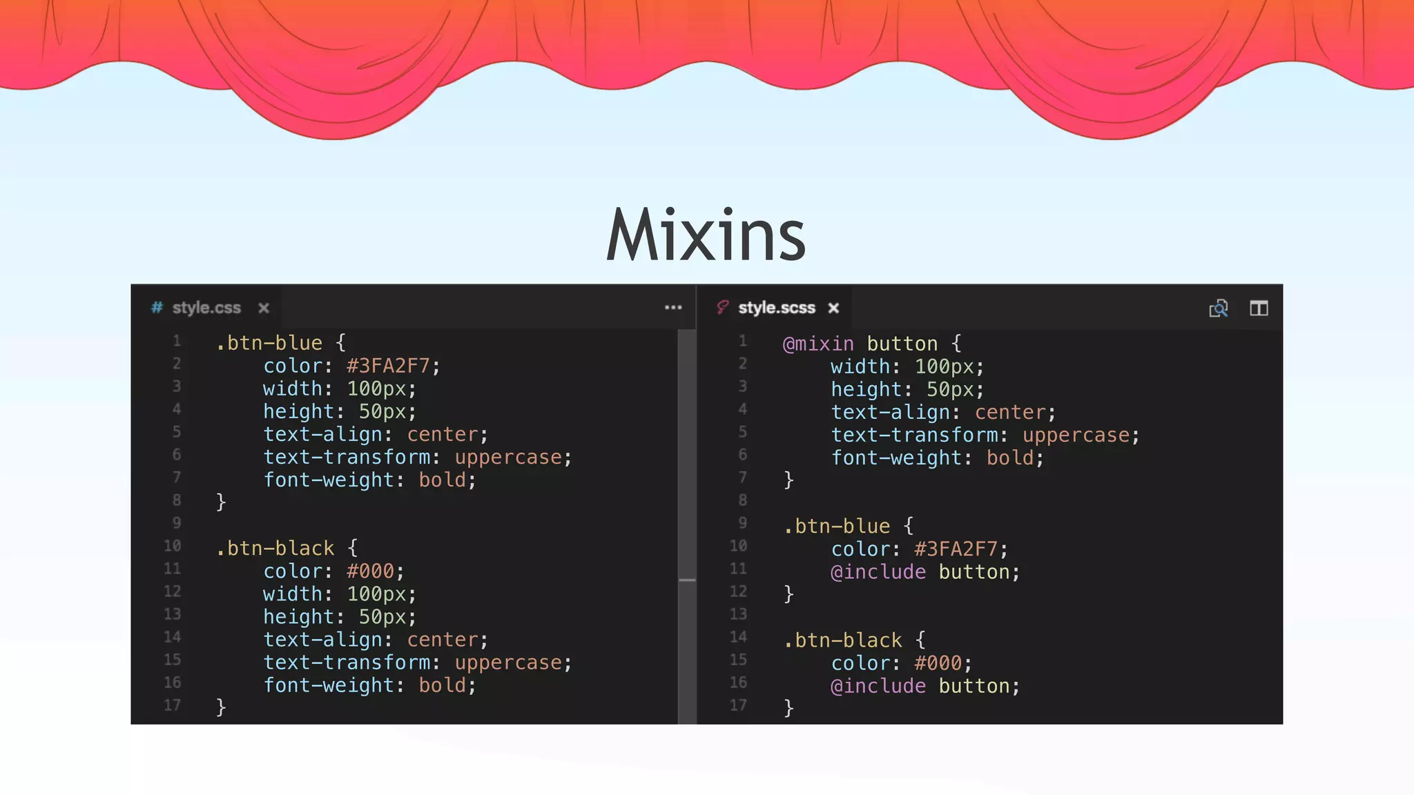 Mixins
.btn-blue {
    color: #3FA2F7;
    width: 100px;
    height: 50px;
    text-align: center;
    text-transform: uppercase;
    font-weight: bold;
}
.btn-black {
    color: #000;
    width: 100px;
    height: 50px;
    text-align: center;
    text-transform: uppercase;
    font-weight: bold;
}
@mixin button {
    width: 100px;
    height: 50px;
    text-align: center;
    text-transform: uppercase;
    font-weight: bold;
}
.btn-blue {
    color: #3FA2F7;
    @include button;
}
.btn-black {
    color: #000;
    @include button;
}
 