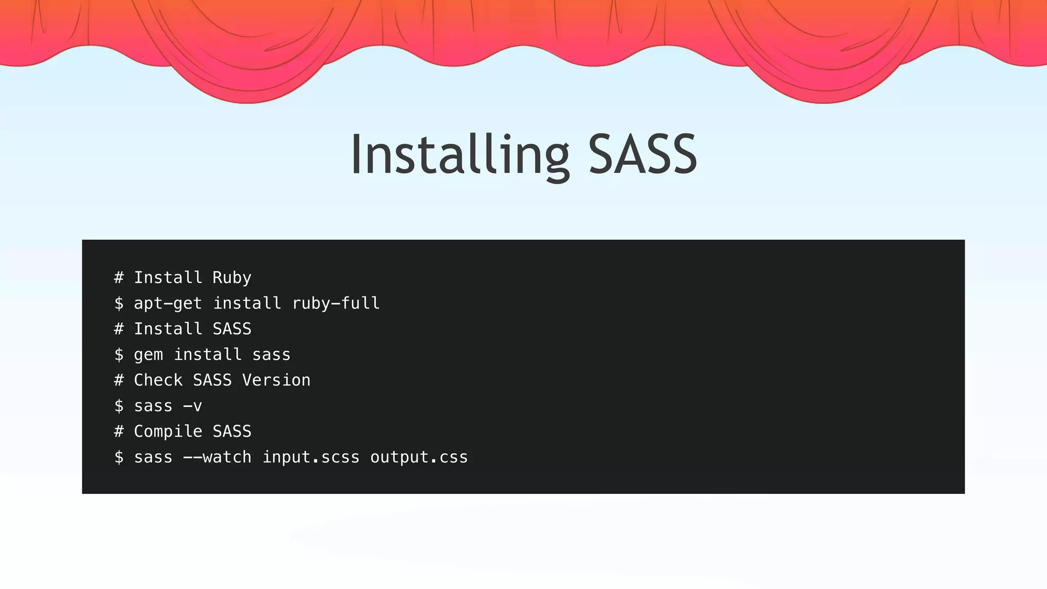 Installing SASS
# Install Ruby
$ apt-get install ruby-full
# Install SASS
$ gem install sass
# Check SASS Version
$ sass -v
# Compile SASS
$ sass --watch input.scss output.css
 