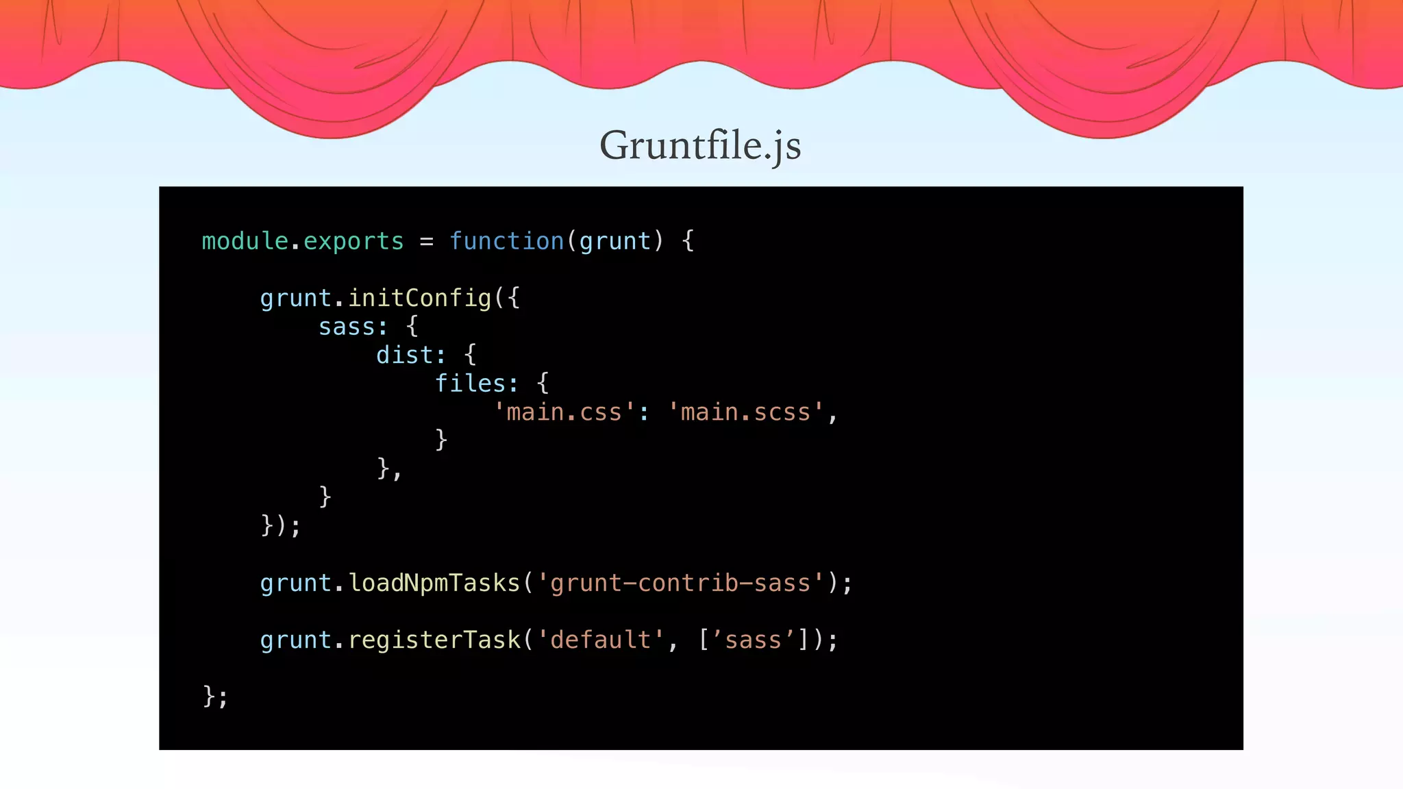 module.exports = function(grunt) {
    
    grunt.initConfig({
        sass: {
            dist: {
                files: {
                    'main.css': 'main.scss',
                }
            },
        }
    });
    
    grunt.loadNpmTasks('grunt-contrib-sass');
    grunt.registerTask('default', [’sass’]);
    
};
Gruntfile.js
 