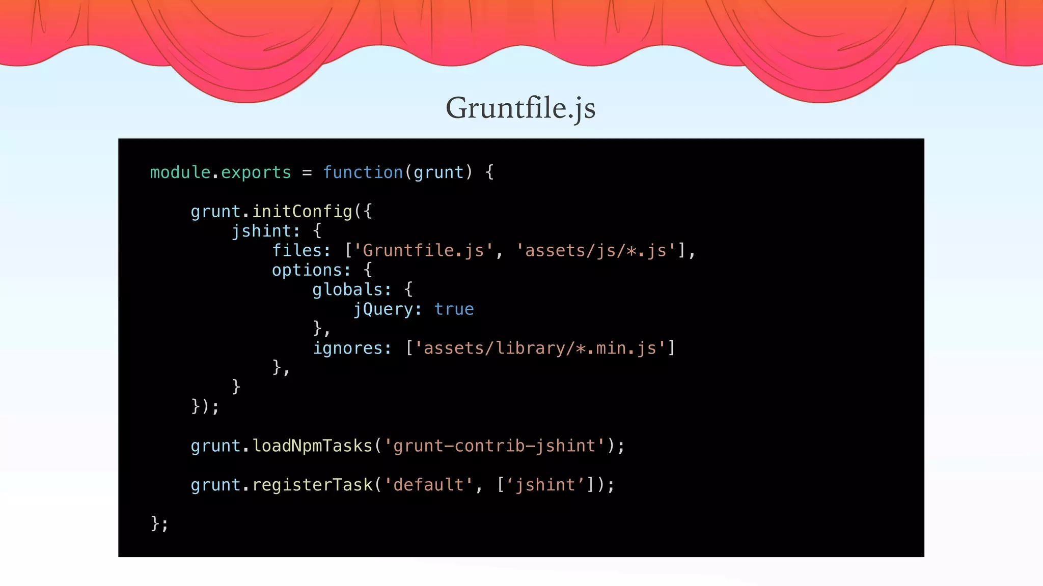 module.exports = function(grunt) {
    
    grunt.initConfig({
        jshint: {
            files: ['Gruntfile.js', 'assets/js/*.js'],
            options: {
                globals: {
                    jQuery: true
                },
                ignores: ['assets/library/*.min.js']
            },
        }
    });
    
    grunt.loadNpmTasks('grunt-contrib-jshint');
    grunt.registerTask('default', [‘jshint’]);
    
};
Gruntfile.js
 