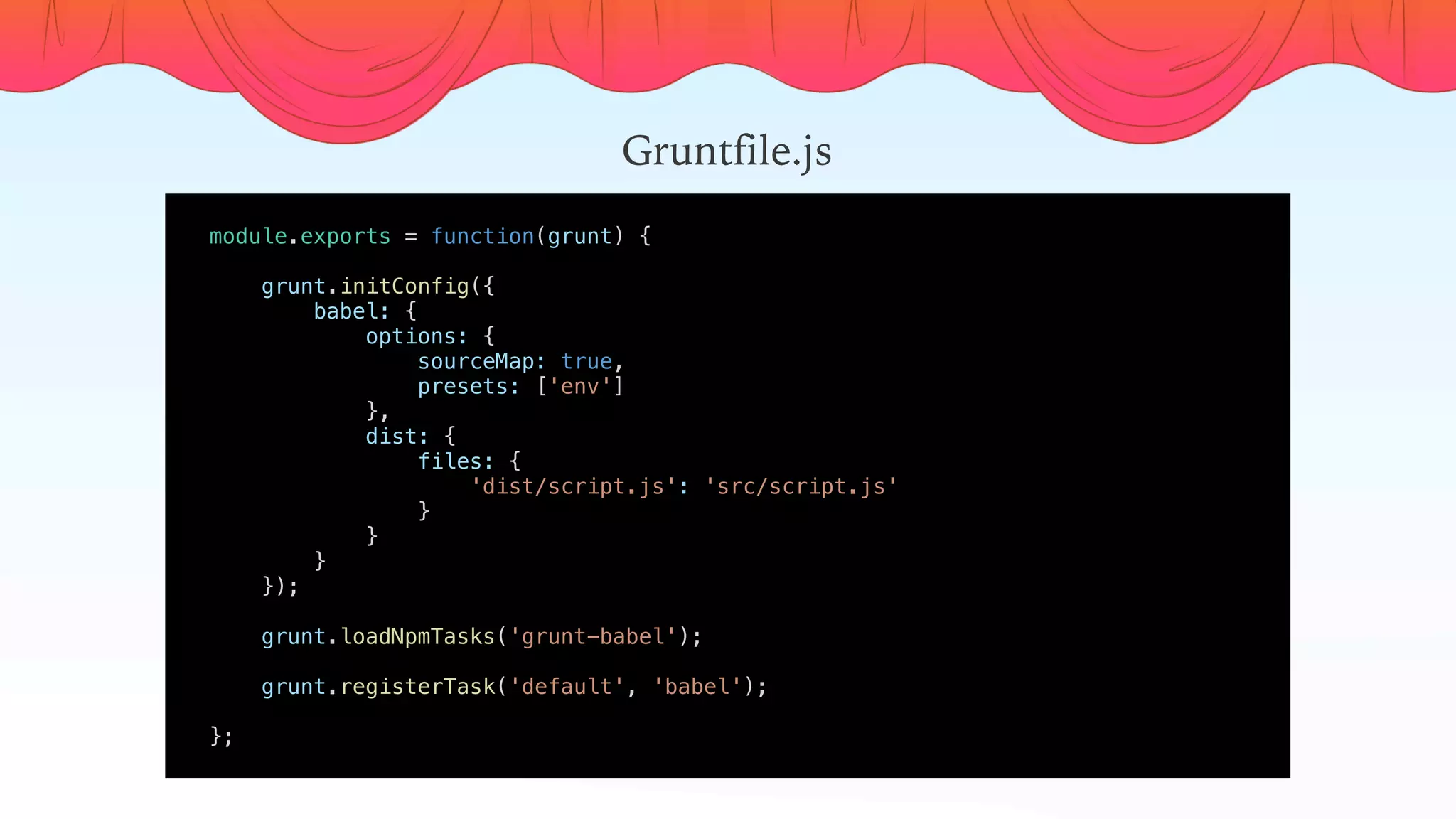 module.exports = function(grunt) {
    
    grunt.initConfig({
        babel: {
            options: {
                sourceMap: true,
                presets: ['env']
            },
            dist: {
                files: {
                    'dist/script.js': 'src/script.js'
                }
            }
        }
    });
    grunt.loadNpmTasks('grunt-babel');
    grunt.registerTask('default', 'babel');
    
};
Gruntfile.js
 