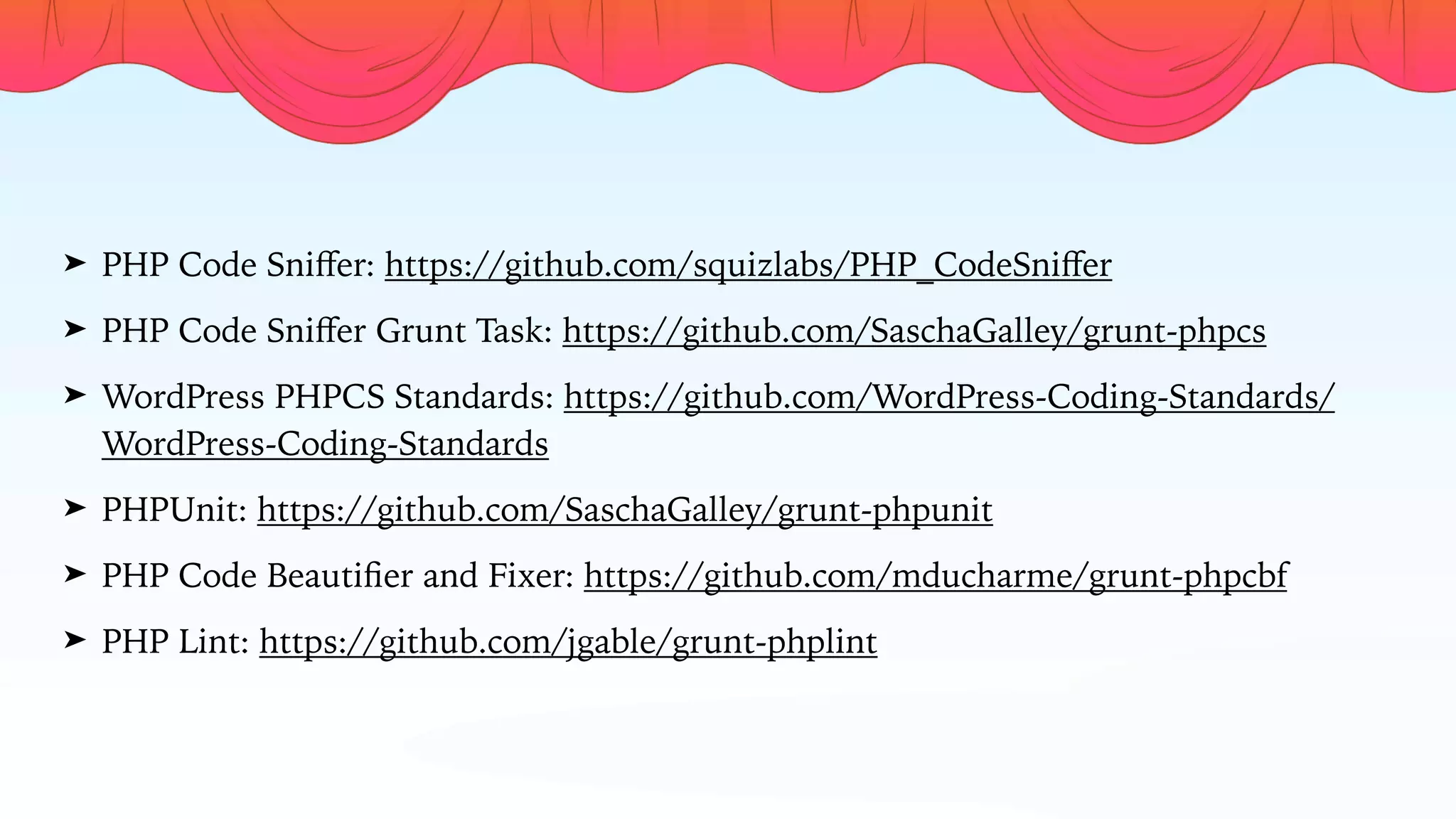➤ PHP Code Sniﬀer: https://github.com/squizlabs/PHP_CodeSniﬀer
➤ PHP Code Sniﬀer Grunt Task: https://github.com/SaschaGalley/grunt-phpcs
➤ WordPress PHPCS Standards: https://github.com/WordPress-Coding-Standards/
WordPress-Coding-Standards
➤ PHPUnit: https://github.com/SaschaGalley/grunt-phpunit
➤ PHP Code Beautiﬁer and Fixer: https://github.com/mducharme/grunt-phpcbf
➤ PHP Lint: https://github.com/jgable/grunt-phplint
 