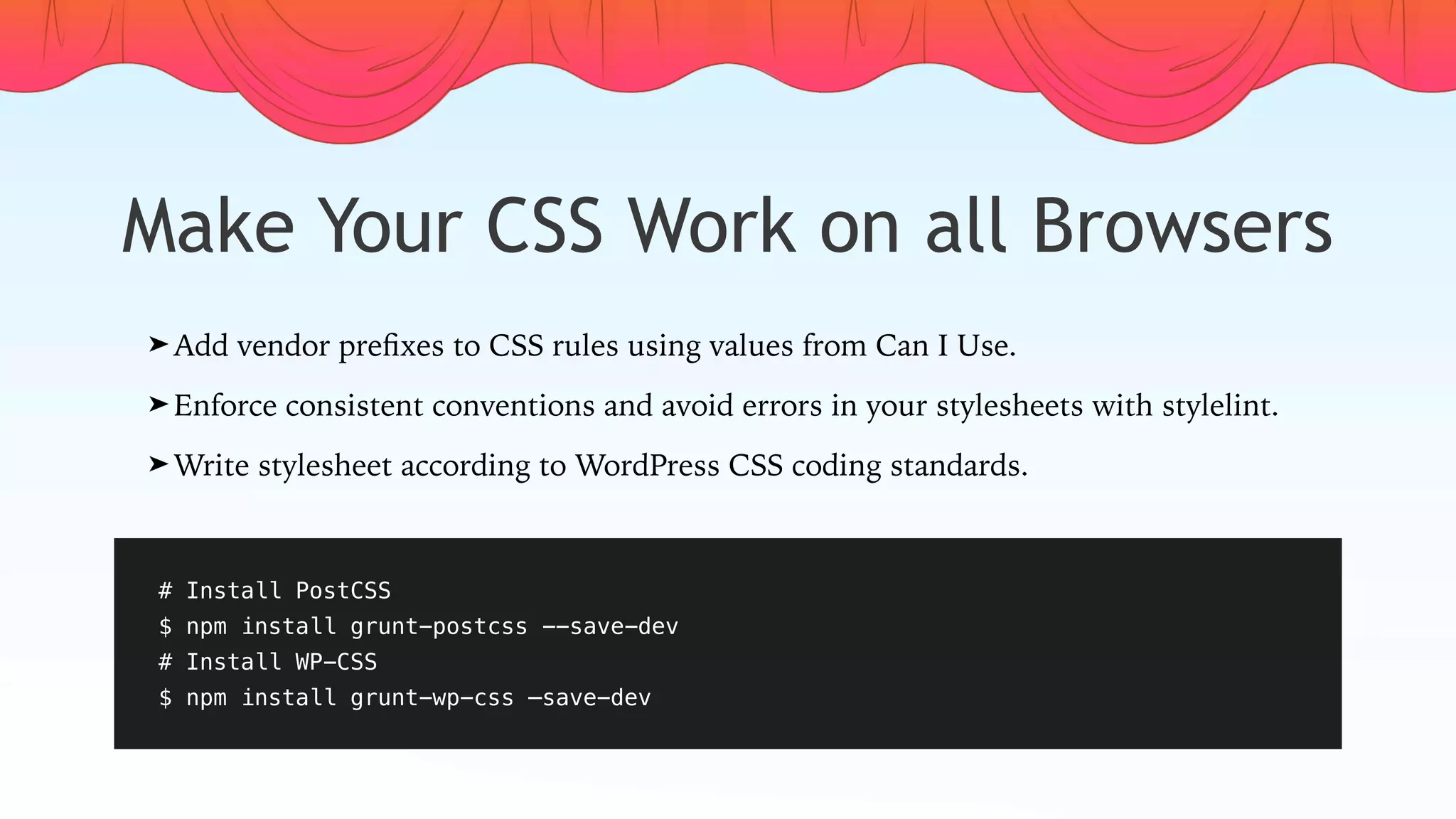 Make Your CSS Work on all Browsers
# Install PostCSS
$ npm install grunt-postcss --save-dev
# Install WP-CSS
$ npm install grunt-wp-css —save-dev
➤ Add vendor preﬁxes to CSS rules using values from Can I Use.
➤ Enforce consistent conventions and avoid errors in your stylesheets with stylelint.
➤ Write stylesheet according to WordPress CSS coding standards.
 