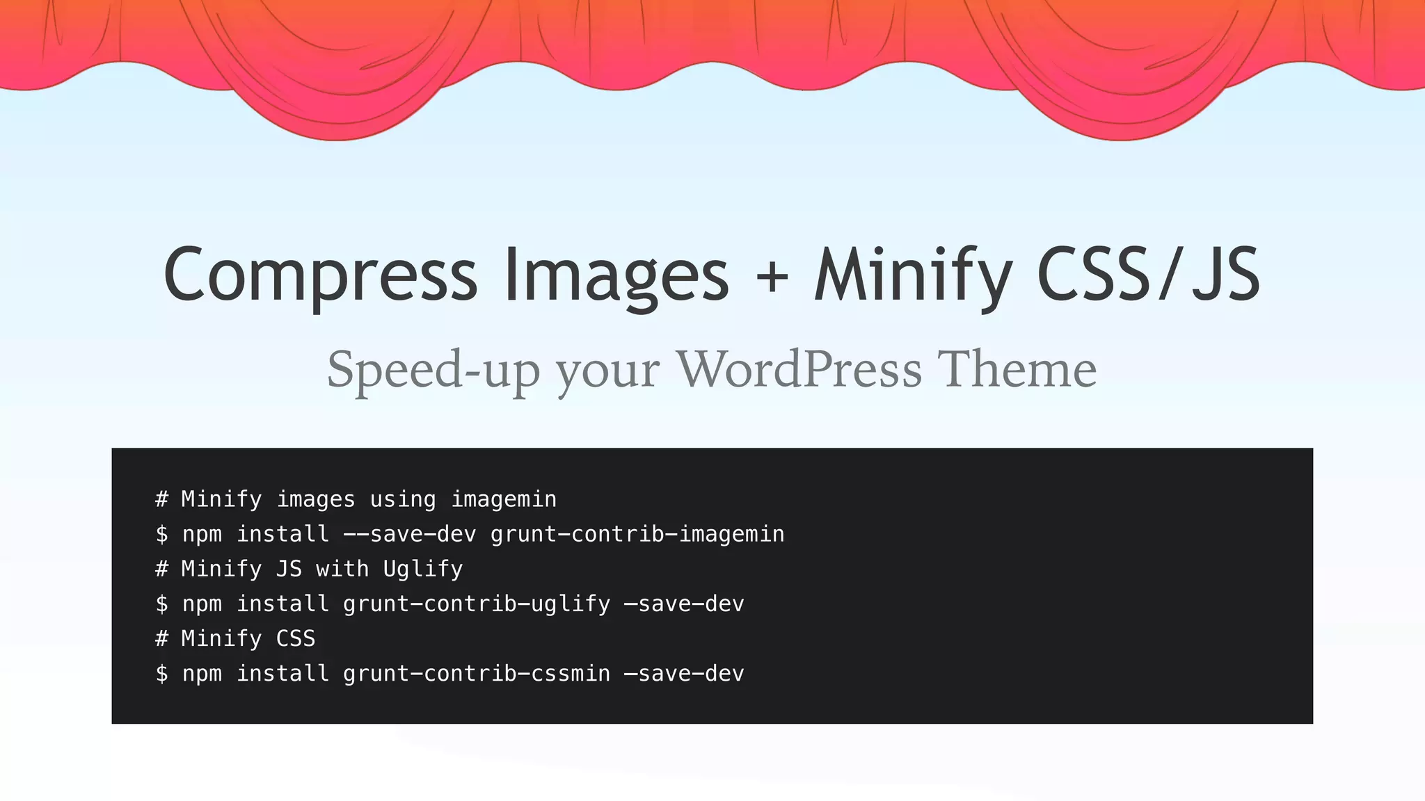 Compress Images + Minify CSS/JS
Speed-up your WordPress Theme
# Minify images using imagemin
$ npm install --save-dev grunt-contrib-imagemin
# Minify JS with Uglify
$ npm install grunt-contrib-uglify —save-dev
# Minify CSS
$ npm install grunt-contrib-cssmin —save-dev
 