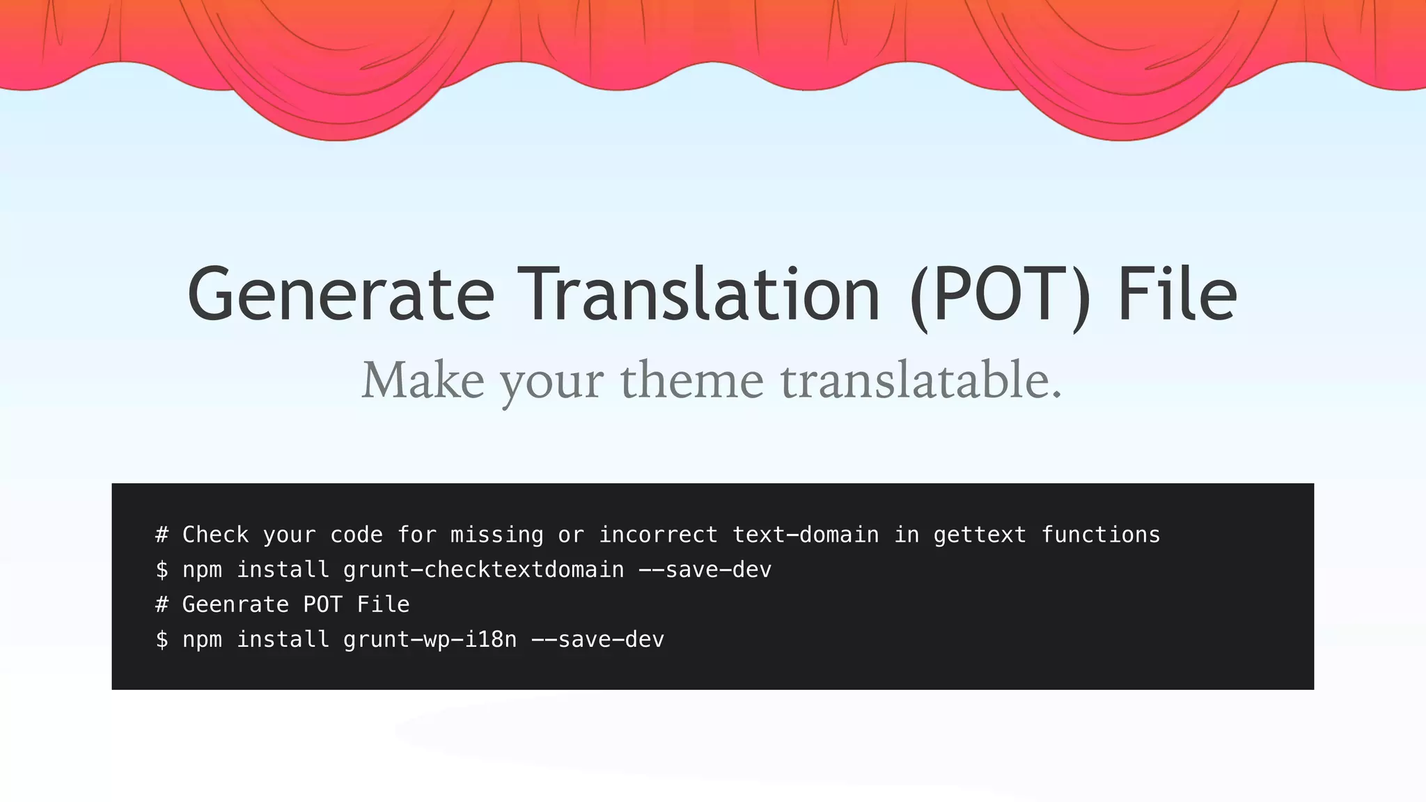 Generate Translation (POT) File
Make your theme translatable.
# Check your code for missing or incorrect text-domain in gettext functions
$ npm install grunt-checktextdomain --save-dev
# Geenrate POT File
$ npm install grunt-wp-i18n --save-dev
 