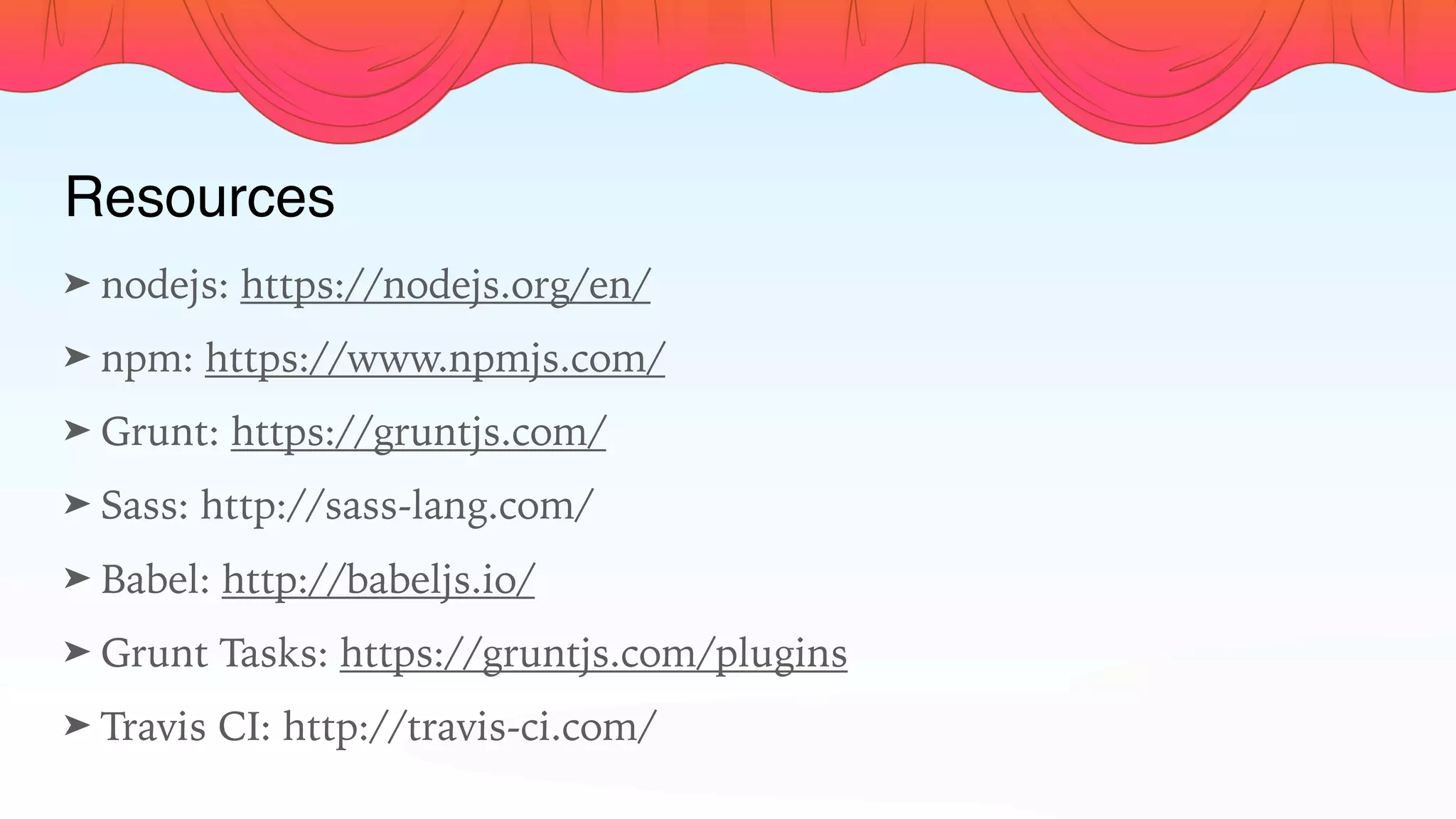 Resources
➤ nodejs: https://nodejs.org/en/
➤ npm: https://www.npmjs.com/
➤ Grunt: https://gruntjs.com/
➤ Sass: http://sass-lang.com/
➤ Babel: http://babeljs.io/
➤ Grunt Tasks: https://gruntjs.com/plugins
➤ Travis CI: http://travis-ci.com/
 