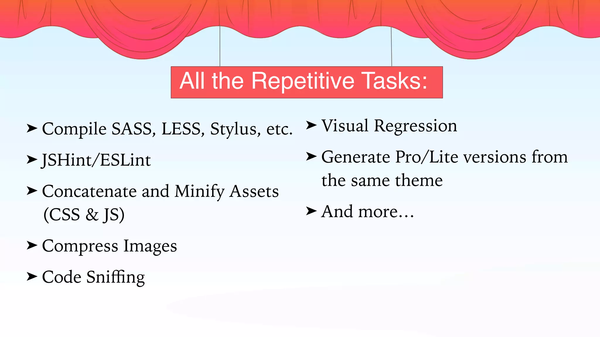 All the Repetitive Tasks:
➤ Compile SASS, LESS, Stylus, etc.
➤ JSHint/ESLint
➤ Concatenate and Minify Assets
(CSS & JS)
➤ Compress Images
➤ Code Sniﬃng
➤ Visual Regression
➤ Generate Pro/Lite versions from
the same theme
➤ And more…
 