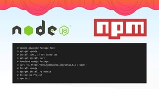 # Update Advanced Package Tool
$ apt-get update
# Install cURL, if not installed
$ apt-get install curl
# Download nodejs Package
$ curl -sL https://deb.nodesource.com/setup_6.x | bash -
# Install nodejs
$ apt-get install -y nodejs
# Initialize Project
$ npm init
 