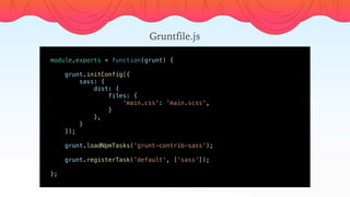 module.exports = function(grunt) {
    
    grunt.initConfig({
        sass: {
            dist: {
                files: {
                    'main.css': 'main.scss',
                }
            },
        }
    });
    
    grunt.loadNpmTasks('grunt-contrib-sass');
    grunt.registerTask('default', [’sass’]);
    
};
Gruntfile.js
 