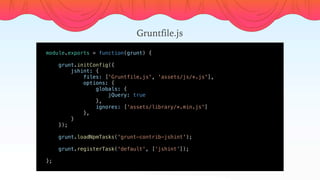 module.exports = function(grunt) {
    
    grunt.initConfig({
        jshint: {
            files: ['Gruntfile.js', 'assets/js/*.js'],
            options: {
                globals: {
                    jQuery: true
                },
                ignores: ['assets/library/*.min.js']
            },
        }
    });
    
    grunt.loadNpmTasks('grunt-contrib-jshint');
    grunt.registerTask('default', [‘jshint’]);
    
};
Gruntfile.js
 