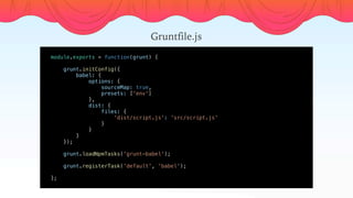 module.exports = function(grunt) {
    
    grunt.initConfig({
        babel: {
            options: {
                sourceMap: true,
                presets: ['env']
            },
            dist: {
                files: {
                    'dist/script.js': 'src/script.js'
                }
            }
        }
    });
    grunt.loadNpmTasks('grunt-babel');
    grunt.registerTask('default', 'babel');
    
};
Gruntfile.js
 