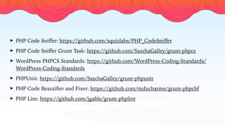 ➤ PHP Code Sniﬀer: https://github.com/squizlabs/PHP_CodeSniﬀer
➤ PHP Code Sniﬀer Grunt Task: https://github.com/SaschaGalley/grunt-phpcs
➤ WordPress PHPCS Standards: https://github.com/WordPress-Coding-Standards/
WordPress-Coding-Standards
➤ PHPUnit: https://github.com/SaschaGalley/grunt-phpunit
➤ PHP Code Beautiﬁer and Fixer: https://github.com/mducharme/grunt-phpcbf
➤ PHP Lint: https://github.com/jgable/grunt-phplint
 