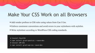Make Your CSS Work on all Browsers
# Install PostCSS
$ npm install grunt-postcss --save-dev
# Install WP-CSS
$ npm install grunt-wp-css —save-dev
➤ Add vendor preﬁxes to CSS rules using values from Can I Use.
➤ Enforce consistent conventions and avoid errors in your stylesheets with stylelint.
➤ Write stylesheet according to WordPress CSS coding standards.
 