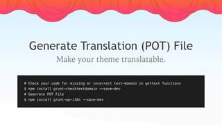 Generate Translation (POT) File
Make your theme translatable.
# Check your code for missing or incorrect text-domain in gettext functions
$ npm install grunt-checktextdomain --save-dev
# Geenrate POT File
$ npm install grunt-wp-i18n --save-dev
 