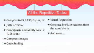 All the Repetitive Tasks:
➤ Compile SASS, LESS, Stylus, etc.
➤ JSHint/ESLint
➤ Concatenate and Minify Assets
(CSS & JS)
➤ Compress Images
➤ Code Sniﬃng
➤ Visual Regression
➤ Generate Pro/Lite versions from
the same theme
➤ And more…
 
