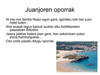 Juanjoren oporrak
Ni eta nire familia Nojan egon gara, igerileku txiki bat zuen
hotel baten .
Nire anaiak lagun batzuk aurkitu ditu bizikletarekin
paseatzen ibiltzeko.
Jatera jatetxe batera joan gara, han eskeintzen zuten:
pizza,hamburguesa…
Oso ondo pasatu ditugu oporrak.
 
