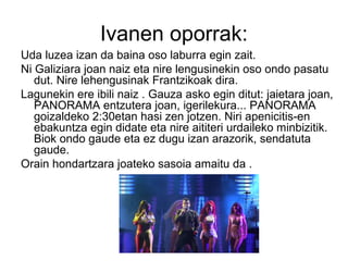 Ivanen oporrak:
Uda luzea izan da baina oso laburra egin zait.
Ni Galiziara joan naiz eta nire lengusinekin oso ondo pasatu
dut. Nire lehengusinak Frantzikoak dira.
Lagunekin ere ibili naiz . Gauza asko egin ditut: jaietara joan,
PANORAMA entzutera joan, igerilekura... PANORAMA
goizaldeko 2:30etan hasi zen jotzen. Niri apenicitis-en
ebakuntza egin didate eta nire aititeri urdaileko minbizitik.
Biok ondo gaude eta ez dugu izan arazorik, sendatuta
gaude.
Orain hondartzara joateko sasoia amaitu da .
 