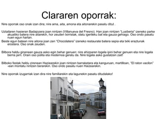 Clararen oporrak:
Nire oporrak oso onak izan dira; nire ama, aita, amona eta aitonarekin pasatu ditut .
Uztailaren hasieran Badajozera joan nintzen (Villanueva del Fresno). Han joan nintzen “Lusiberia” izeneko parke
akuatiko batera nire aitarekin, hor zeuden txirristak, olatu igerileku bat eta gauza gehiago. Oso ondo pasatu
nuen egun hartan.
Beste egun batean nire aitona joan zen “Chocolatera” izeneko restaurate batera sepia eta txiki eraztunak
erostera. Oso onak zeuden.
Bilbora heldu ginenean gauza asko egin behar genuen: nire ahizparen logela ipini behar genuen eta nire logela
berria jarri. Orain oso polita eta modernoa geratu da. Nire logela asko gustatzen zait!
Bilboko festak heldu zirenean Haziearekin joan nintzen barraketara eta kanguruan, martilloan, “El raton vacilon”
-ean montatu nintzen berarekin. Oso ondo pasatu nuen Haizearekin.
Nire oporrak izugarriak izan dira nire familiarekin eta lagunekin pasatu ditudalako!
 