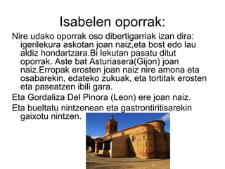 Isabelen oporrak:
Nire udako oporrak oso dibertigarriak izan dira:
igerilekura askotan joan naiz,eta bost edo lau
aldiz hondartzara.Bi lekutan pasatu ditut
oporrak. Aste bat Asturiasera(Gijon) joan
naiz.Erropak erosten joan naiz nire amona eta
osabarekin, edateko zukuak, eta tortitak erosten
eta paseatzen ibili gara.
Eta Gordaliza Del Pinora (Leon) ere joan naiz.
Eta bueltatu nintzenean eta gastrontiritisarekin
gaixotu nintzen.
 