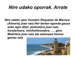 Nire udako oporrak. Arrate
Nire udako opor honetan Roquetas de Marrera
(Almeria) joan naiz.Hor bertan egonda gauza
asko egin ditut: piztinetara joan naiz,
hondartzara, miniholiwoodera, …. gero
Madrilera joan naiz eta azkenean hemen
geratu naiz
 