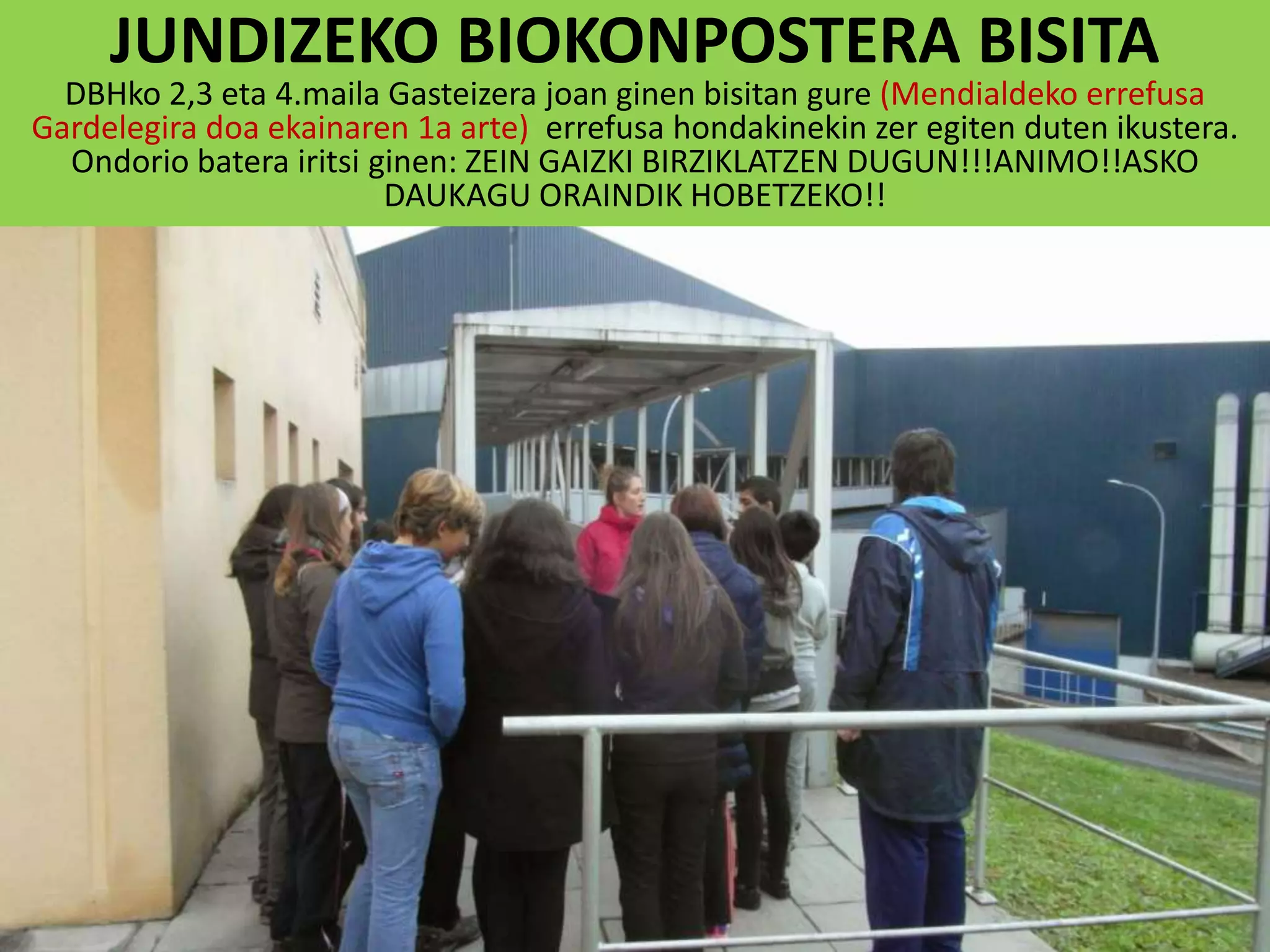 JUNDIZEKO BIOKONPOSTERA BISITA
DBHko 2,3 eta 4.maila Gasteizera joan ginen bisitan gure (Mendialdeko errefusa
Gardelegira doa ekainaren 1a arte) errefusa hondakinekin zer egiten duten ikustera.
Ondorio batera iritsi ginen: ZEIN GAIZKI BIRZIKLATZEN DUGUN!!!ANIMO!!ASKO
DAUKAGU ORAINDIK HOBETZEKO!!
 