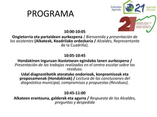 10:00-10:05
Ongietorria eta partaideen aurkezpena / Bienvenida y presentación de
los asistentes (Alkateak, Koadrilako ordezkaria / Alcaldes, Representante
de la Cuadrilla).
10:05-10:45
Hondakinen inguruan ikastetxean egindako lanen aurkezpena /
Presentación de los trabajos realizados en el centro escolar sobre los
residuos.
Udal diagnostikotik ateratako ondorioak, konpromisoak eta
proposamenak (Hondakinak) / Lectura de las conclusiones del
diagnóstico municipal, compromisos y propuestas (Residuos).
10:45-11:00
Alkateen erantzuna, galderak eta agurra / Respuesta de los Alcaldes,
preguntas y despedida
PROGRAMA
 
