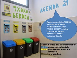 Txoko berdea lau edukiontziekin:
Urdina: papera eta kartoia
Horia: plastikoa eta metala
Grisa: errefusa
Marroia: organikoa
Aurten, gure eskolan AGENDA
21 proiektua jarri dugu
martxan eta horri esker
"TXOKO BERDEA" antolatu
dugu sortzen ditugun
hondakinak hobeto
kudeatzen ikasteko
 