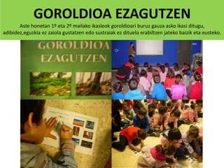 GOROLDIOA EZAGUTZEN
Aste honetan 1º eta 2º mailako ikasleok goroldioari buruz gauza asko ikasi ditugu,
adibidez,eguzkia ez zaiola gustatzen edo sustraiak ez dituela erabiltzen jateko baizik eta eusteko.
 