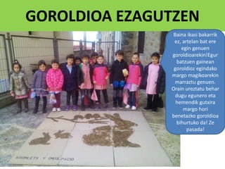 GOROLDIOA EZAGUTZEN
Baina ikasi bakarrik
ez, artelan bat ere
egin genuen
goroldioarekin!Egur
batzuen gainean
goroldioz egindako
margo magikoarekin
marraztu genuen.
Orain ureztatu behar
dugu egunero eta
hemendik gutxira
margo hori
benetazko goroldioa
bihurtuko da! Ze
pasada!
 