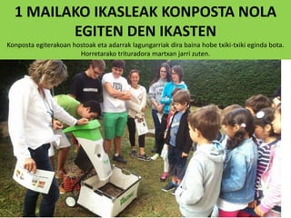 1 MAILAKO IKASLEAK KONPOSTA NOLA
EGITEN DEN IKASTEN
Konposta egiterakoan hostoak eta adarrak lagungarriak dira baina hobe txiki-txiki eginda bota.
Horretarako trituradora martxan jarri zuten.
 