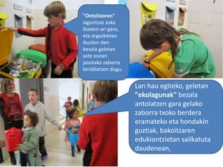 "Ontzitxoren"
laguntzaz asko
ikasten ari gara,
eta argazkietan
ikusten den
bezala geletan
aste osoan
jasotako zaborra
birziklatzen dugu.
Lan hau egiteko, geletan
"ekolagunak" bezala
antolatzen gara gelako
zaborra txoko berdera
eramateko eta hondakin
guztiak, bakoitzaren
edukiontzietan sailkatuta
daudenean,
 