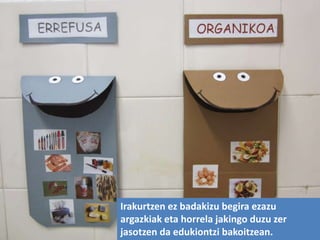 Irakurtzen ez badakizu begira ezazu
argazkiak eta horrela jakingo duzu zer
jasotzen da edukiontzi bakoitzean.
 