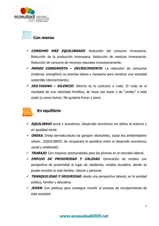 Con menos


CONSUMO MÁS EQUILIBRADO. Reducción del consumo innecesario.
Reducción de la producción innecesaria. Reducción de residuos innecesarios.
Reducción de consumo de recursos naturales innecesariamente.
MENOS CONSUMISTA – DECRECIMIENTO. La reducción de consumos
(material, energético) es premisa básica y necesaria para construir una sociedad
sostenible (decrecimiento).
IXILTASUNA – SILENCIO. Silencio es lo contrario a ruido. El ruido es el
resultado de una velocidad frenética, de hacer por hacer y de “vender” a toda
costa (a veces humo). Me gustaría frenar y parar.



    En equilibrio


EQUILIBRIO social y económico. Desarrollo económico sin daños al entorno y
en igualdad social.
OREKA. Oreka berreskuratuko da garapen ekonomiko, sozial eta ambientalaren
artean. (EQUILIBRIO. Se recuperará el equilibrio entre el desarrollo económico,
social y ambiental).
TRABAJO. Con mayores oportunidades para los jóvenes en el mercado laboral.
EMPLEO DE PROXIMIDAD Y CALIDAD. Generación de empleo con
perspectiva de proximidad al lugar de residencia, empleo duradero, donde se
pueda conciliar la vida familiar, laboral y personal.
TRANQUILIDAD Y SEGURIDAD; desde una perspectiva laboral, en la sanidad
pública, familiar y educativa.
JOVEN. Con políticas para conseguir revertir el proceso de envejecimiento de
esta sociedad.


                                                                               7
 