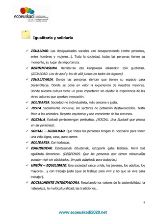 Igualitaria y solidaria


IGUALDAD. Las desigualdades sociales van desapareciendo (entre personas,
entre hombres y mujeres…). Toda la sociedad, todas las personas tienen su
momento, su lugar de importancia.
BERDINTASUNA.         Herritarrak   eta   kanpokoak   elkarrekin   toki   guztietan.
(IGUALDAD. Los de aquí y los de allá juntos en todos los lugares).
IGUALITARIA. Donde las personas sientan que tienen su espacio para
desarrollarse. Donde se pone en valor la experiencia de nuestros mayores.
Donde nuestra cultura tiene un peso importante sin olvidar la experiencia de las
otras culturas que aportan innovación.
SOLIDARIA. Sociedad no individualista, más cercana y justa.
JUSTA. Socialmente inclusiva, sin sectores de población desfavorecidos. Trato
ético a los animales. Reparto equitativo y uso consciente de los recursos.
SOZIALA. Euskadi pertsonengan pentsatua. (SOCIAL. Una Euskadi que piensa
en las personas).
SOCIAL – IGUALDAD. Que todas las personas tengan lo necesario para tener
una vida digna, casa, para comer.
SOLIDARIA. Con todos/as.
ESKUBIDEAK. Ezintasunak dituztenak, oztoporik gabe bizitzea. Herri bat
egokituta denontzat. (DERECHOS. Que las personas que tienen minusvalías
puedan vivir sin obstáculos. Un país adaptado para todos/as).
UNIÓN – EQUILIBRIO. Una sociedad vasca unida, los jóvenes, los adultos, los
mayores… y con trabajo justo (que se trabaje para vivir y no que se viva para
trabajar).
SOCIALMENTE INTEGRADORA. Resaltando los valores de la sostenibilidad, la
naturaleza, la multiculturalidad, las tradiciones…



                                                                                   8
 