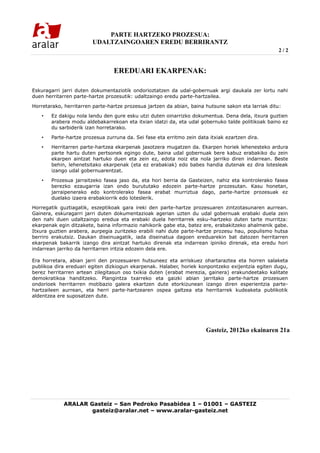 PARTE HARTZEKO PROZESUA:
                        UDALTZAINGOAREN EREDU BERRIRANTZ
                                                                                                     2/2


                                 EREDUARI EKARPENAK:

Eskuragarri jarri duten dokumentaziotik ondorioztatzen da udal-gobernuak argi daukala zer lortu nahi
duen herritarren parte-hartze prozesutik: udaltzaingo eredu parte-hartzailea.

Horretarako, herritarren parte-hartze prozesua jartzen da abian, baina hutsune sakon eta larriak ditu:

   •   Ez dakigu nola landu den gure esku utzi duten oinarrizko dokumentua. Dena dela, itxura guztien
       arabera modu aldebakarrekoan eta itxian idatzi da, eta udal gobernuko talde politikoak baino ez
       du sarbiderik izan horretarako.

   •   Parte-hartze prozesua zurruna da. Sei fase eta erritmo zein data itxiak ezartzen dira.

   •   Herritarren parte-hartzea ekarpenak jasotzera mugatzen da. Ekarpen horiek lehenesteko ardura
       parte hartu duten pertsonek egingo dute, baina udal gobernuak bere kabuz erabakiko du zein
       ekarpen aintzat hartuko duen eta zein ez, edota noiz eta nola jarriko diren indarrean. Beste
       behin, lehenetsitako ekarpenak (eta ez erabakiak) edo babes handia dutenak ez dira lotesleak
       izango udal gobernuarentzat.

   •   Prozesua jarraitzeko fasea jaso da, eta hori berria da Gasteizen, nahiz eta kontrolerako fasea
       berezko ezaugarria izan ondo burututako edozein parte-hartze prozesutan. Kasu honetan,
       jarraipenerako edo kontrolerako fasea erabat murriztua dago, parte-hartze prozesuak ez
       duelako izaera erabakiorrik edo loteslerik.
Horregatik guztiagatik, eszeptikoak gara ireki den parte-hartze prozesuaren zintzotasunaren aurrean.
Gainera, eskuragarri jarri duten dokumentazioak agerian uzten du udal gobernuak erabaki duela zein
den nahi duen udaltzaingo eredua eta erabaki duela herritarrek esku-hartzeko duten tarte murritza:
ekarpenak egin ditzakete, baina informazio nahikorik gabe eta, batez ere, erabakitzeko ahalmenik gabe.
Itxura guztien arabera, aurpegia zuritzeko erabili nahi dute parte-hartze prozesu hau, populismo hutsa
berriro erakutsiz. Daukan diseinuagatik, iada diseinatua dagoen ereduarekin bat datozen herritarren
ekarpenak bakarrik izango dira aintzat hartuko direnak eta indarrean ipiniko direnak, eta eredu hori
indarrean jarriko da herritarren iritzia edozein dela ere.

Era horretara, abian jarri den prozesuaren hutsuneez eta arriskuez ohartaraztea eta horren salaketa
publikoa dira ereduari egiten dizkiogun ekarpenak. Halaber, horiek konpontzeko exijentzia egiten dugu,
berez herritarren artean zilegitasun oso txikia duten (erabat merezia, gainera) erakundeetako kalitate
demokratikoa handitzeko. Plangintza txarreko eta gaizki abian jarritako parte-hartze prozesuen
ondorioek herritarren motibazio galera ekartzen dute etorkizunean izango diren esperientzia parte-
hartzaileen aurrean, eta herri parte-hartzearen ospea galtzea eta herritarrek kudeaketa publikotik
aldentzea ere suposatzen dute.




                                                                       Gasteiz, 2012ko ekainaren 21a




            ARALAR Gasteiz – San Pedroko Pasabidea 1 – 01001 – GASTEIZ
                    gasteiz@aralar.net – www.aralar-gasteiz.net
 