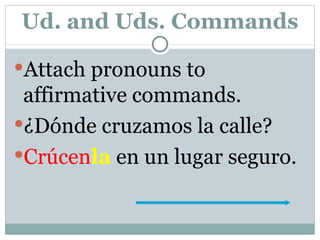 Ud. and Uds. Commands Attach pronouns to affirmative commands. ¿Dónde cruzamos la calle? Crúcen la  en un lugar seguro. 
