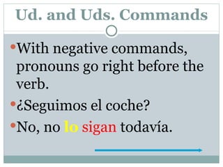 Ud. and Uds. Commands With negative commands, pronouns go right before the verb. ¿Seguimos el coche? No, no  lo   sigan  todavía. 
